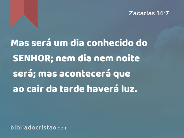 Mas será um dia conhecido do SENHOR; nem dia nem noite será; mas acontecerá que ao cair da tarde haverá luz. - Zacarias 14:7