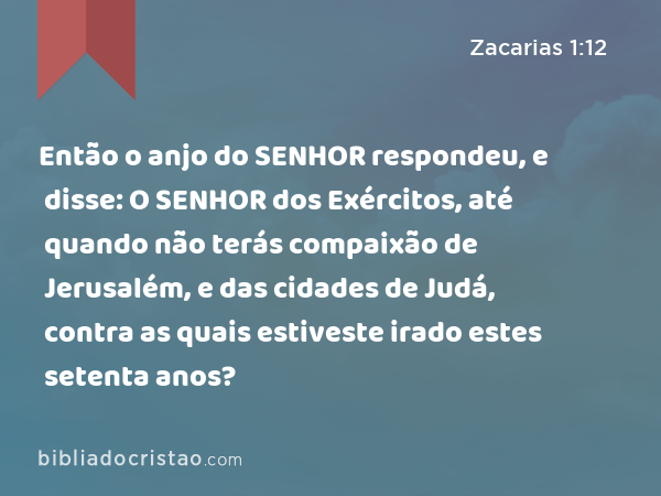 Então o anjo do SENHOR respondeu, e disse: O SENHOR dos Exércitos, até quando não terás compaixão de Jerusalém, e das cidades de Judá, contra as quais estiveste irado estes setenta anos? - Zacarias 1:12