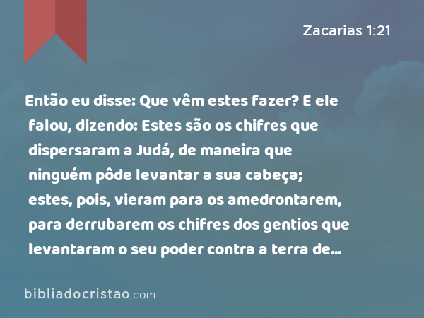 Então eu disse: Que vêm estes fazer? E ele falou, dizendo: Estes são os chifres que dispersaram a Judá, de maneira que ninguém pôde levantar a sua cabeça; estes, pois, vieram para os amedrontarem, para derrubarem os chifres dos gentios que levantaram o seu poder contra a terra de Judá, para a espalharem. - Zacarias 1:21