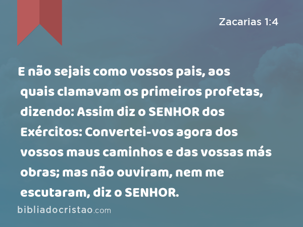 E não sejais como vossos pais, aos quais clamavam os primeiros profetas, dizendo: Assim diz o SENHOR dos Exércitos: Convertei-vos agora dos vossos maus caminhos e das vossas más obras; mas não ouviram, nem me escutaram, diz o SENHOR. - Zacarias 1:4