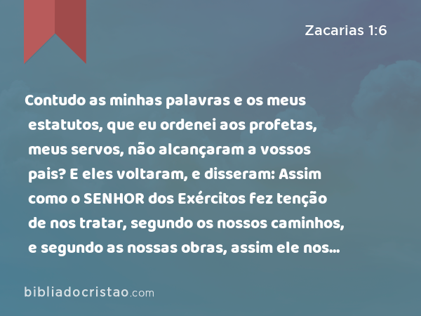 Contudo as minhas palavras e os meus estatutos, que eu ordenei aos profetas, meus servos, não alcançaram a vossos pais? E eles voltaram, e disseram: Assim como o SENHOR dos Exércitos fez tenção de nos tratar, segundo os nossos caminhos, e segundo as nossas obras, assim ele nos tratou. - Zacarias 1:6