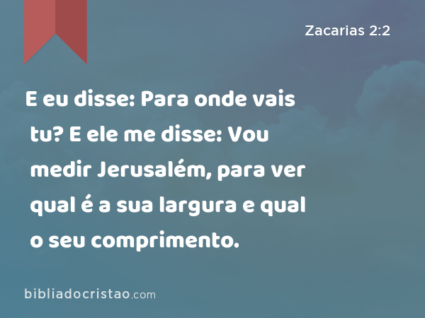 E eu disse: Para onde vais tu? E ele me disse: Vou medir Jerusalém, para ver qual é a sua largura e qual o seu comprimento. - Zacarias 2:2