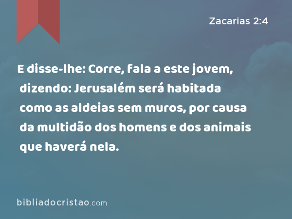 E disse-lhe: Corre, fala a este jovem, dizendo: Jerusalém será habitada como as aldeias sem muros, por causa da multidão dos homens e dos animais que haverá nela. - Zacarias 2:4