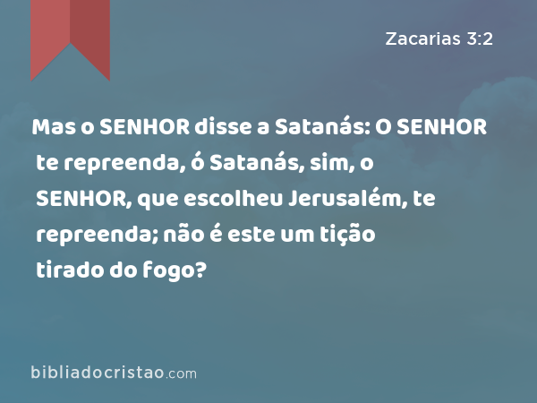 Mas o SENHOR disse a Satanás: O SENHOR te repreenda, ó Satanás, sim, o SENHOR, que escolheu Jerusalém, te repreenda; não é este um tição tirado do fogo? - Zacarias 3:2