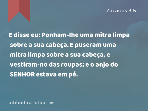 E disse eu: Ponham-lhe uma mitra limpa sobre a sua cabeça. E puseram uma mitra limpa sobre a sua cabeça, e vestiram-no das roupas; e o anjo do SENHOR estava em pé. - Zacarias 3:5