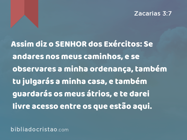 Assim diz o SENHOR dos Exércitos: Se andares nos meus caminhos, e se observares a minha ordenança, também tu julgarás a minha casa, e também guardarás os meus átrios, e te darei livre acesso entre os que estão aqui. - Zacarias 3:7