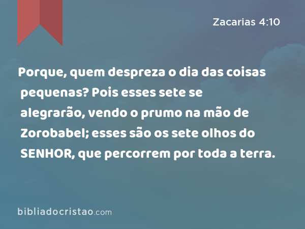 Porque, quem despreza o dia das coisas pequenas? Pois esses sete se alegrarão, vendo o prumo na mão de Zorobabel; esses são os sete olhos do SENHOR, que percorrem por toda a terra. - Zacarias 4:10