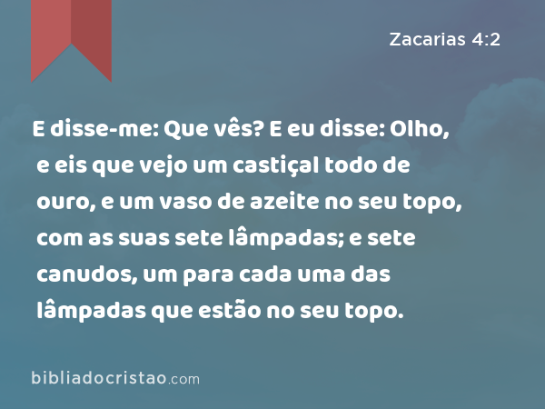 E disse-me: Que vês? E eu disse: Olho, e eis que vejo um castiçal todo de ouro, e um vaso de azeite no seu topo, com as suas sete lâmpadas; e sete canudos, um para cada uma das lâmpadas que estão no seu topo. - Zacarias 4:2