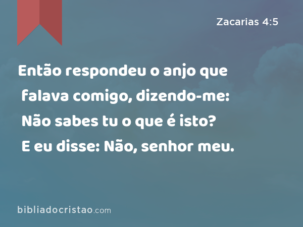 Então respondeu o anjo que falava comigo, dizendo-me: Não sabes tu o que é isto? E eu disse: Não, senhor meu. - Zacarias 4:5