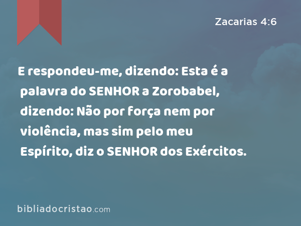 E respondeu-me, dizendo: Esta é a palavra do SENHOR a Zorobabel, dizendo: Não por força nem por violência, mas sim pelo meu Espírito, diz o SENHOR dos Exércitos. - Zacarias 4:6