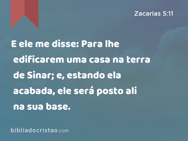 E ele me disse: Para lhe edificarem uma casa na terra de Sinar; e, estando ela acabada, ele será posto ali na sua base. - Zacarias 5:11