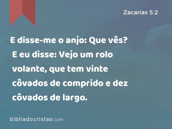 E disse-me o anjo: Que vês? E eu disse: Vejo um rolo volante, que tem vinte côvados de comprido e dez côvados de largo. - Zacarias 5:2