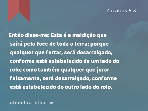 Então disse-me: Esta é a maldição que sairá pela face de toda a terra; porque qualquer que furtar, será desarraigado, conforme está estabelecido de um lado do rolo; como também qualquer que jurar falsamente, será desarraigado, conforme está estabelecido do outro lado do rolo. - Zacarias 5:3