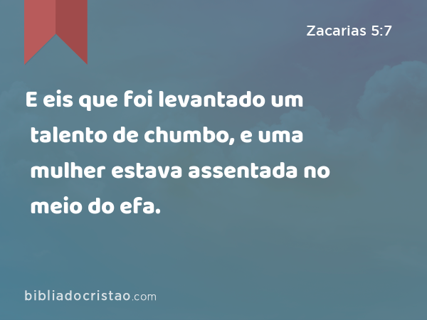 E eis que foi levantado um talento de chumbo, e uma mulher estava assentada no meio do efa. - Zacarias 5:7