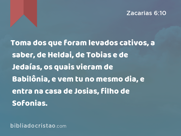 Toma dos que foram levados cativos, a saber, de Heldai, de Tobias e de Jedaías, os quais vieram de Babilônia, e vem tu no mesmo dia, e entra na casa de Josias, filho de Sofonias. - Zacarias 6:10