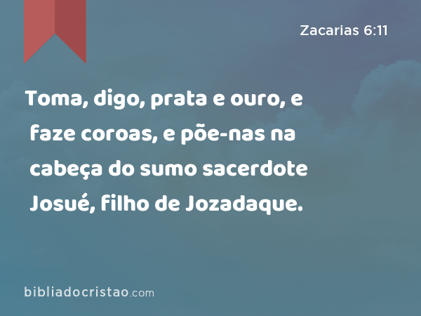 Toma, digo, prata e ouro, e faze coroas, e põe-nas na cabeça do sumo sacerdote Josué, filho de Jozadaque. - Zacarias 6:11