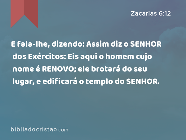 E fala-lhe, dizendo: Assim diz o SENHOR dos Exércitos: Eis aqui o homem cujo nome é RENOVO; ele brotará do seu lugar, e edificará o templo do SENHOR. - Zacarias 6:12