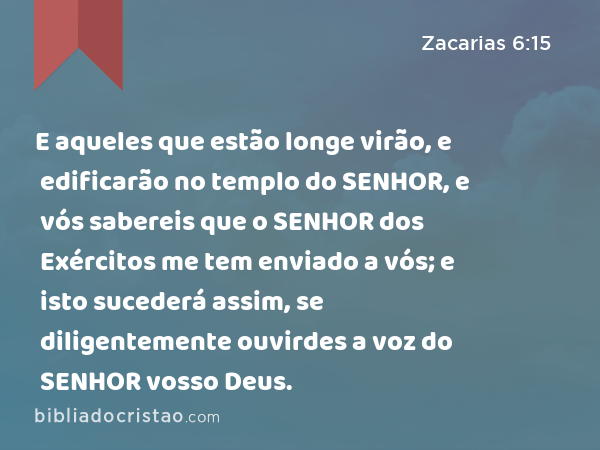 E aqueles que estão longe virão, e edificarão no templo do SENHOR, e vós sabereis que o SENHOR dos Exércitos me tem enviado a vós; e isto sucederá assim, se diligentemente ouvirdes a voz do SENHOR vosso Deus. - Zacarias 6:15