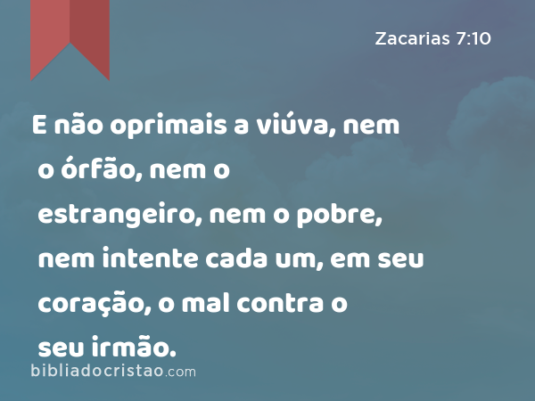 E não oprimais a viúva, nem o órfão, nem o estrangeiro, nem o pobre, nem intente cada um, em seu coração, o mal contra o seu irmão. - Zacarias 7:10