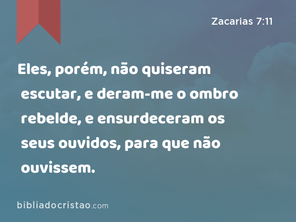 Eles, porém, não quiseram escutar, e deram-me o ombro rebelde, e ensurdeceram os seus ouvidos, para que não ouvissem. - Zacarias 7:11