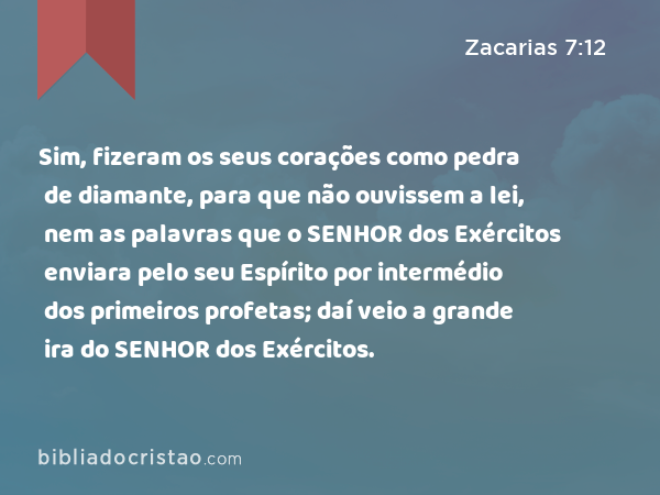 Sim, fizeram os seus corações como pedra de diamante, para que não ouvissem a lei, nem as palavras que o SENHOR dos Exércitos enviara pelo seu Espírito por intermédio dos primeiros profetas; daí veio a grande ira do SENHOR dos Exércitos. - Zacarias 7:12