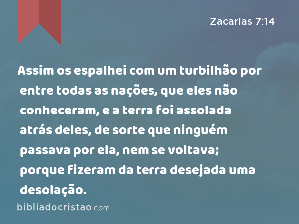 Assim os espalhei com um turbilhão por entre todas as nações, que eles não conheceram, e a terra foi assolada atrás deles, de sorte que ninguém passava por ela, nem se voltava; porque fizeram da terra desejada uma desolação. - Zacarias 7:14