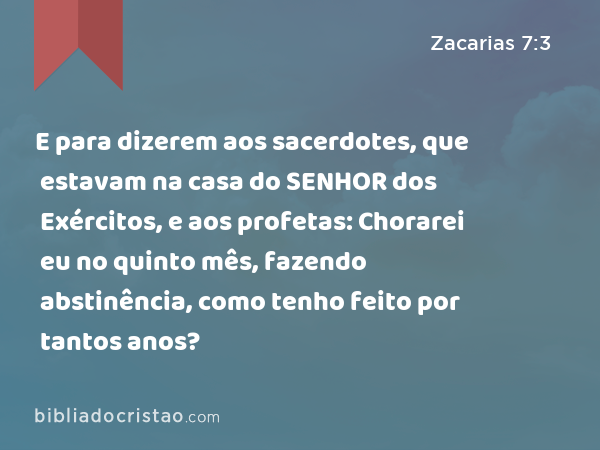 E para dizerem aos sacerdotes, que estavam na casa do SENHOR dos Exércitos, e aos profetas: Chorarei eu no quinto mês, fazendo abstinência, como tenho feito por tantos anos? - Zacarias 7:3