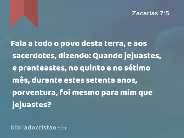 Fala a todo o povo desta terra, e aos sacerdotes, dizendo: Quando jejuastes, e pranteastes, no quinto e no sétimo mês, durante estes setenta anos, porventura, foi mesmo para mim que jejuastes? - Zacarias 7:5