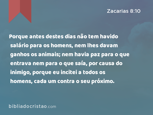 Porque antes destes dias não tem havido salário para os homens, nem lhes davam ganhos os animais; nem havia paz para o que entrava nem para o que saía, por causa do inimigo, porque eu incitei a todos os homens, cada um contra o seu próximo. - Zacarias 8:10