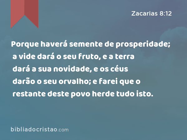 Porque haverá semente de prosperidade; a vide dará o seu fruto, e a terra dará a sua novidade, e os céus darão o seu orvalho; e farei que o restante deste povo herde tudo isto. - Zacarias 8:12