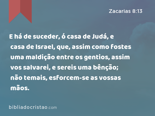 E há de suceder, ó casa de Judá, e casa de Israel, que, assim como fostes uma maldição entre os gentios, assim vos salvarei, e sereis uma bênção; não temais, esforcem-se as vossas mãos. - Zacarias 8:13