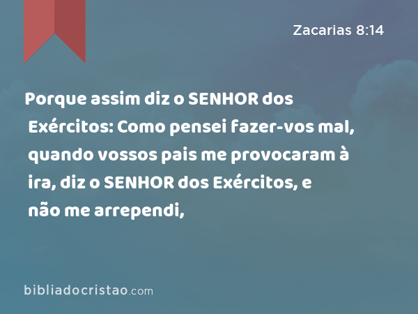 Porque assim diz o SENHOR dos Exércitos: Como pensei fazer-vos mal, quando vossos pais me provocaram à ira, diz o SENHOR dos Exércitos, e não me arrependi, - Zacarias 8:14