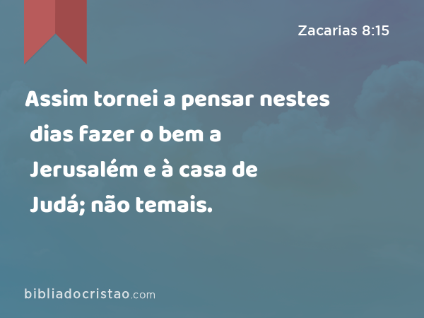 Assim tornei a pensar nestes dias fazer o bem a Jerusalém e à casa de Judá; não temais. - Zacarias 8:15