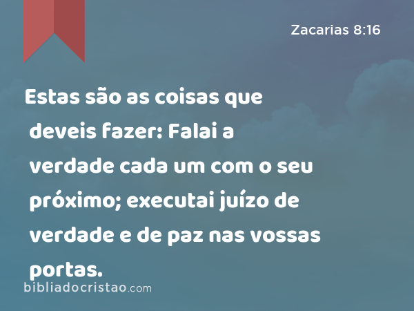 Estas são as coisas que deveis fazer: Falai a verdade cada um com o seu próximo; executai juízo de verdade e de paz nas vossas portas. - Zacarias 8:16