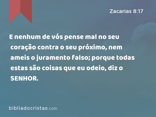 E nenhum de vós pense mal no seu coração contra o seu próximo, nem ameis o juramento falso; porque todas estas são coisas que eu odeio, diz o SENHOR. - Zacarias 8:17