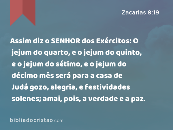 Assim diz o SENHOR dos Exércitos: O jejum do quarto, e o jejum do quinto, e o jejum do sétimo, e o jejum do décimo mês será para a casa de Judá gozo, alegria, e festividades solenes; amai, pois, a verdade e a paz. - Zacarias 8:19