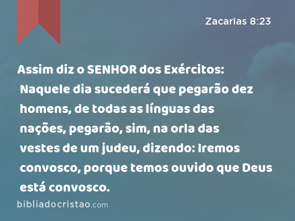 Assim diz o SENHOR dos Exércitos: Naquele dia sucederá que pegarão dez homens, de todas as línguas das nações, pegarão, sim, na orla das vestes de um judeu, dizendo: Iremos convosco, porque temos ouvido que Deus está convosco. - Zacarias 8:23