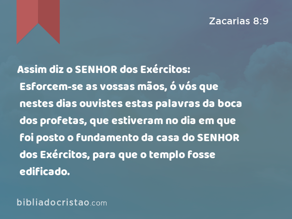 Assim diz o SENHOR dos Exércitos: Esforcem-se as vossas mãos, ó vós que nestes dias ouvistes estas palavras da boca dos profetas, que estiveram no dia em que foi posto o fundamento da casa do SENHOR dos Exércitos, para que o templo fosse edificado. - Zacarias 8:9