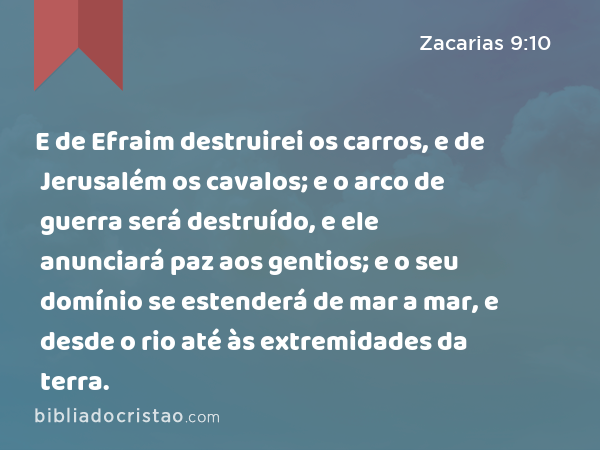 E de Efraim destruirei os carros, e de Jerusalém os cavalos; e o arco de guerra será destruído, e ele anunciará paz aos gentios; e o seu domínio se estenderá de mar a mar, e desde o rio até às extremidades da terra. - Zacarias 9:10