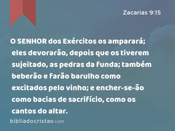 O SENHOR dos Exércitos os amparará; eles devorarão, depois que os tiverem sujeitado, as pedras da funda; também beberão e farão barulho como excitados pelo vinho; e encher-se-ão como bacias de sacrifício, como os cantos do altar. - Zacarias 9:15